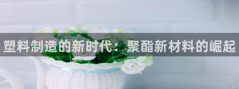 太阳集团游戏官方网址：塑料制造的新时代：聚酯新材料的崛起