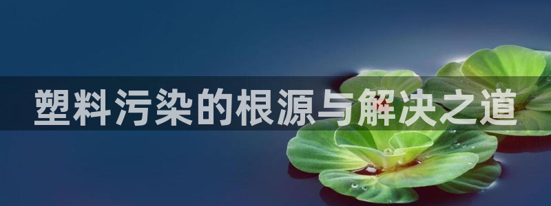 太阳集团游戏平台：塑料污染的根源与解决之道