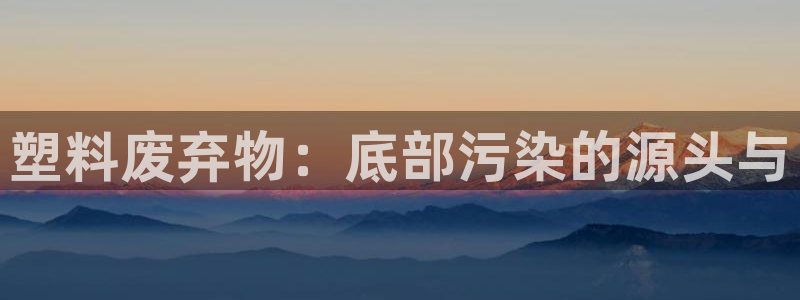 太阳集团是怎样一个公司：塑料废弃物：底部污染的源头与