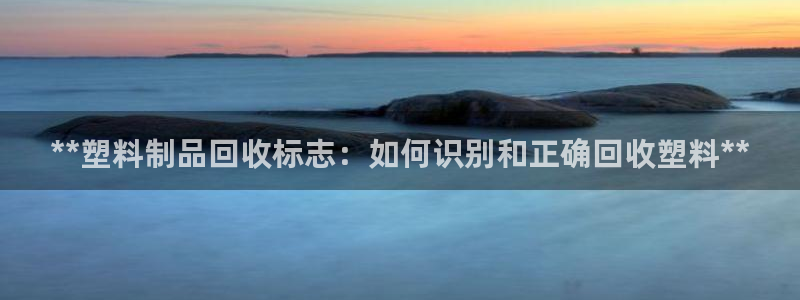 太阳成集团下载：**塑料制品回收标志：如何识别和正确回收塑料